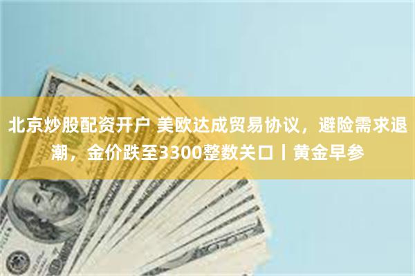 北京炒股配资开户 美欧达成贸易协议，避险需求退潮，金价跌至3300整数关口丨黄金早参