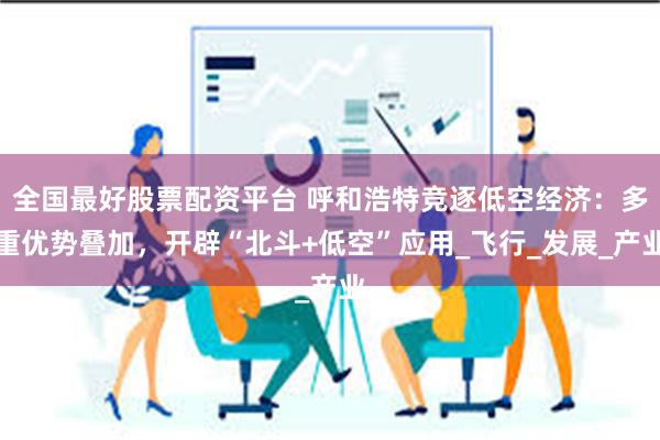 全国最好股票配资平台 呼和浩特竞逐低空经济：多重优势叠加，开辟“北斗+低空”应用_飞行_发展_产业