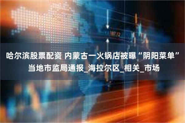 哈尔滨股票配资 内蒙古一火锅店被曝“阴阳菜单” 当地市监局通报_海拉尔区_相关_市场