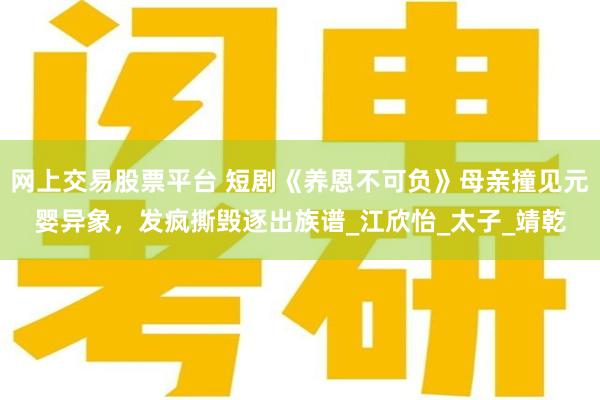 网上交易股票平台 短剧《养恩不可负》母亲撞见元婴异象，发疯撕毁逐出族谱_江欣怡_太子_靖乾