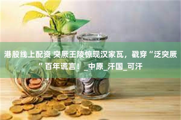 港股线上配资 突厥王陵惊现汉家瓦，戳穿“泛突厥”百年谎言！_中原_汗国_可汗