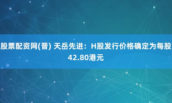 股票配资网(晋) 天岳先进：H股发行价格确定为每股42.80港元