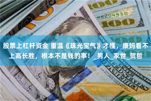 股票上杠杆资金 重温《珠光宝气》才懂，康妈看不上高长胜，根本不是钱的事！_男人_家世_贺哲