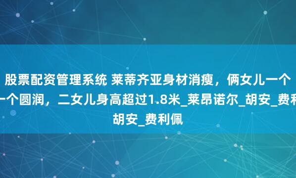 股票配资管理系统 莱蒂齐亚身材消瘦，俩女儿一个比一个圆润，二女儿身高超过1.8米_莱昂诺尔_胡安_费利佩