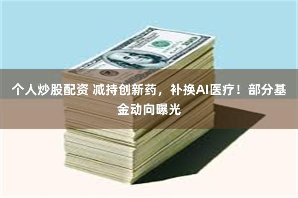 个人炒股配资 减持创新药，补换AI医疗！部分基金动向曝光