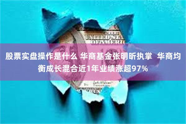 股票实盘操作是什么 华商基金张明昕执掌  华商均衡成长混合近1年业绩涨超97%