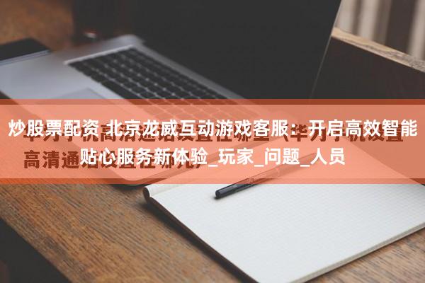 炒股票配资 北京龙威互动游戏客服：开启高效智能贴心服务新体验_玩家_问题_人员