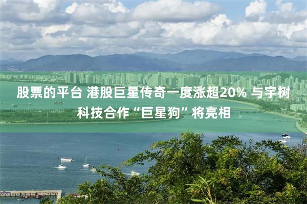 股票的平台 港股巨星传奇一度涨超20% 与宇树科技合作“巨星狗”将亮相