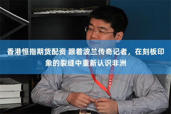 香港恒指期货配资 跟着波兰传奇记者，在刻板印象的裂缝中重新认识非洲
