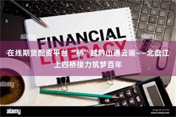在线期货配资平台 “桥”越黔山通云端——北盘江上四桥接力筑梦百年