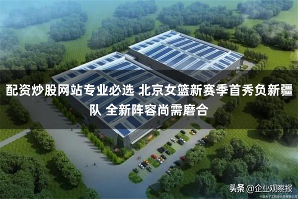 配资炒股网站专业必选 北京女篮新赛季首秀负新疆队 全新阵容尚需磨合