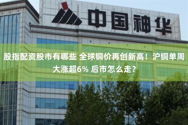 股指配资股市有哪些 全球铜价再创新高!沪铜单周大涨超6% 后市怎么走?