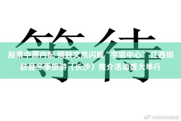 股票中原内配 铜鼓文旅闪耀“宇宙中心” 江西铜鼓县冬季旅游（长沙）推介活动盛大举行