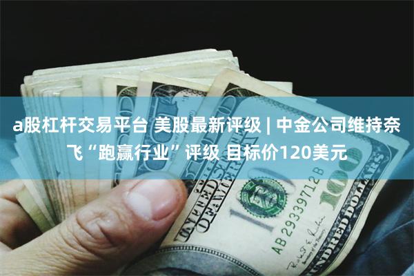 a股杠杆交易平台 美股最新评级 | 中金公司维持奈飞“跑赢行业”评级 目标价120美元