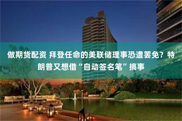 做期货配资 拜登任命的美联储理事恐遭罢免？特朗普又想借“自动签名笔”搞事