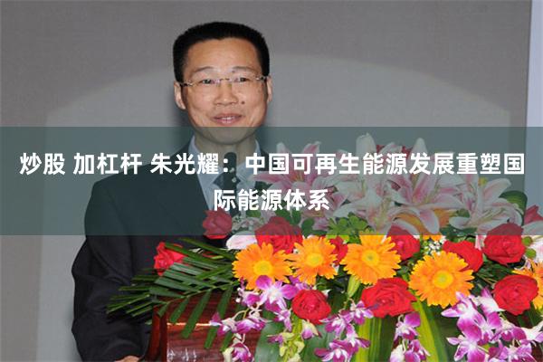 炒股 加杠杆 朱光耀：中国可再生能源发展重塑国际能源体系