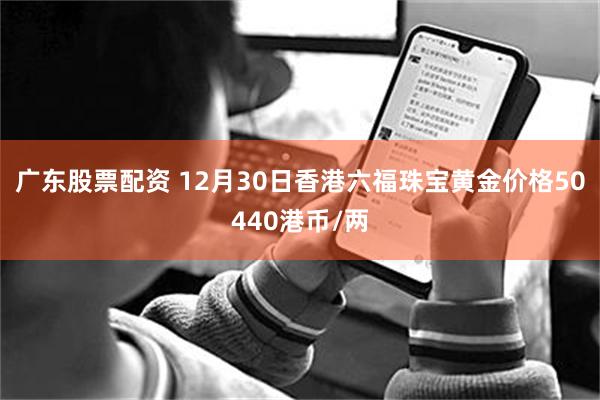 广东股票配资 12月30日香港六福珠宝黄金价格50440港币/两