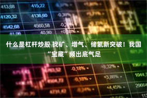什么是杠杆炒股 找矿、增气、储氢新突破!我国“宝藏”频出底气足