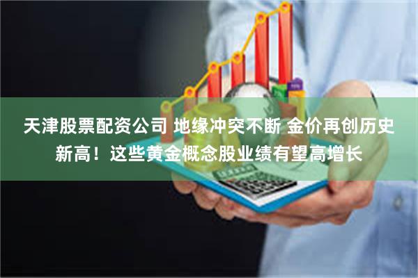 天津股票配资公司 地缘冲突不断 金价再创历史新高！这些黄金概念股业绩有望高增长