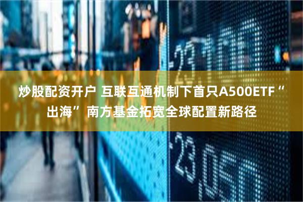 炒股配资开户 互联互通机制下首只A500ETF“出海” 南方基金拓宽全球配置新路径
