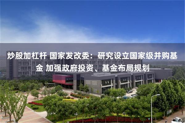 炒股加杠杆 国家发改委：研究设立国家级并购基金 加强政府投资、基金布局规划