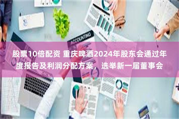 股票10倍配资 重庆啤酒2024年股东会通过年度报告及利润分配方案，选举新一届董事会