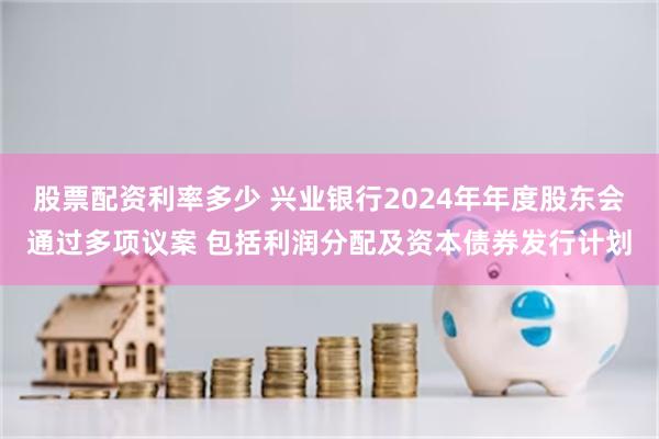 股票配资利率多少 兴业银行2024年年度股东会通过多项议案 包括利润分配及资本债券发行计划