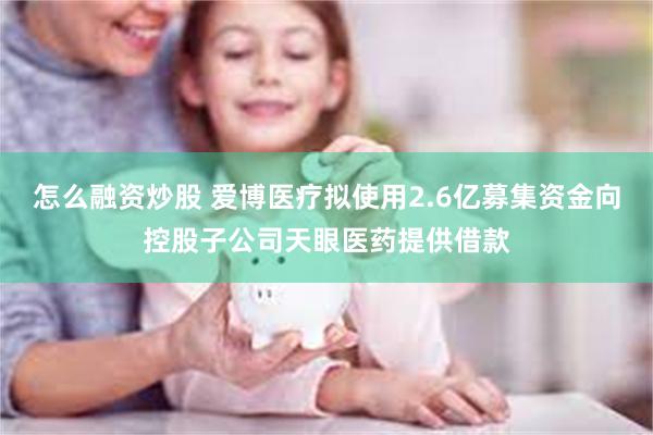 怎么融资炒股 爱博医疗拟使用2.6亿募集资金向控股子公司天眼医药提供借款