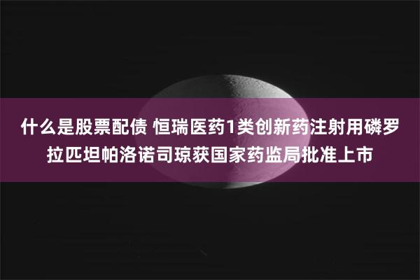 什么是股票配债 恒瑞医药1类创新药注射用磷罗拉匹坦帕洛诺司琼获国家药监局批准上市