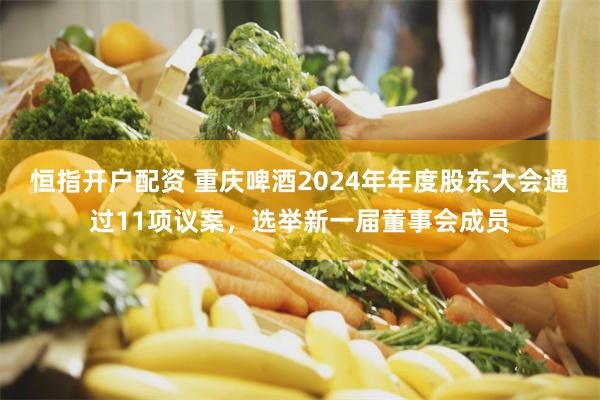 恒指开户配资 重庆啤酒2024年年度股东大会通过11项议案，选举新一届董事会成员
