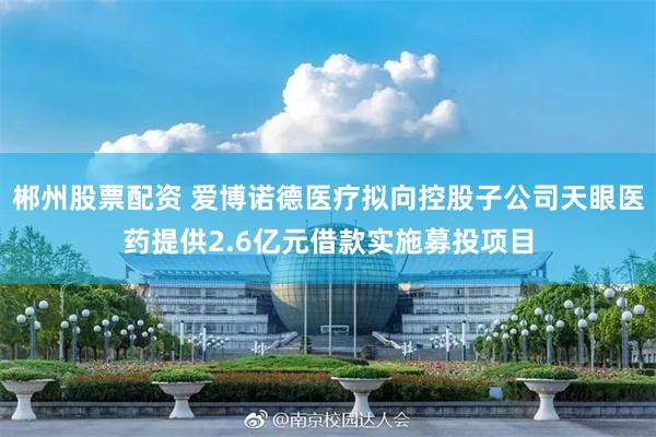 郴州股票配资 爱博诺德医疗拟向控股子公司天眼医药提供2.6亿元借款实施募投项目
