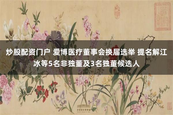 炒股配资门户 爱博医疗董事会换届选举 提名解江冰等5名非独董及3名独董候选人