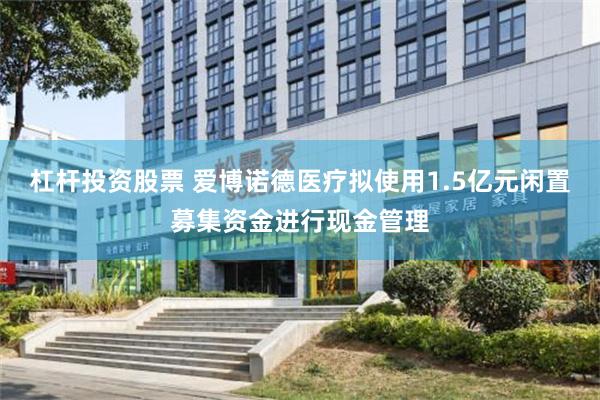 杠杆投资股票 爱博诺德医疗拟使用1.5亿元闲置募集资金进行现金管理