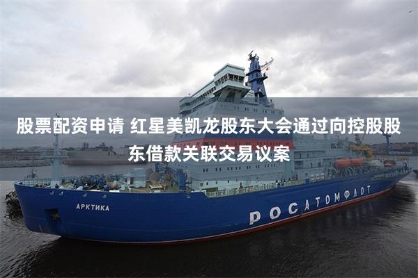 股票配资申请 红星美凯龙股东大会通过向控股股东借款关联交易议案