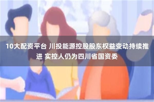 10大配资平台 川投能源控股股东权益变动持续推进 实控人仍为四川省国资委