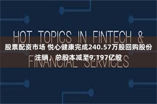 股票配资市场 悦心健康完成240.57万股回购股份注销，总股本减至9.197亿股