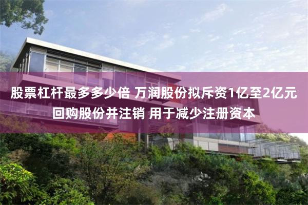 股票杠杆最多多少倍 万润股份拟斥资1亿至2亿元回购股份并注销 用于减少注册资本