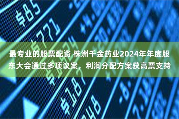 最专业的股票配资 株洲千金药业2024年年度股东大会通过多项议案，利润分配方案获高票支持