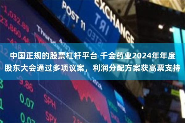 中国正规的股票杠杆平台 千金药业2024年年度股东大会通过多项议案，利润分配方案获高票支持