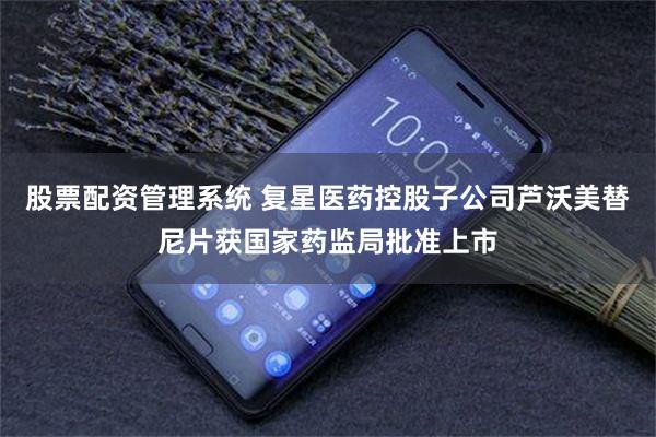 股票配资管理系统 复星医药控股子公司芦沃美替尼片获国家药监局批准上市