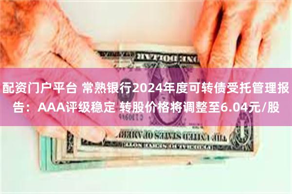 配资门户平台 常熟银行2024年度可转债受托管理报告：AAA评级稳定 转股价格将调整至6.04元/股