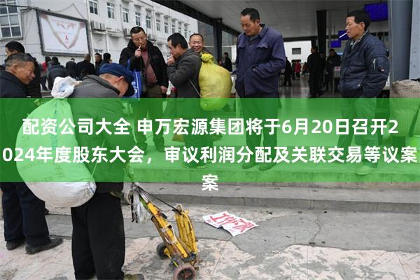 配资公司大全 申万宏源集团将于6月20日召开2024年度股东大会，审议利润分配及关联交易等议案