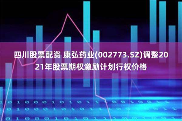 四川股票配资 康弘药业(002773.SZ)调整2021年股票期权激励计划行权价格