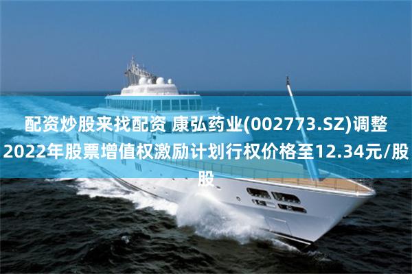 配资炒股来找配资 康弘药业(002773.SZ)调整2022年股票增值权激励计划行权价格至12.34元/股