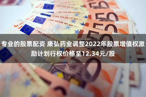 专业的股票配资 康弘药业调整2022年股票增值权激励计划行权价格至12.34元/股