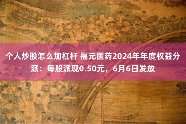 个人炒股怎么加杠杆 福元医药2024年年度权益分派：每股派现0.50元，6月6日发放