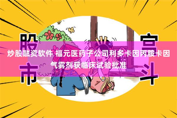 炒股融资软件 福元医药子公司利多卡因丙胺卡因气雾剂获临床试验批准