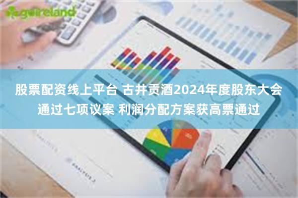 股票配资线上平台 古井贡酒2024年度股东大会通过七项议案 利润分配方案获高票通过