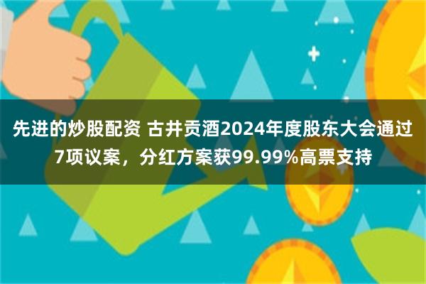 先进的炒股配资 古井贡酒2024年度股东大会通过7项议案，分红方案获99.99%高票支持