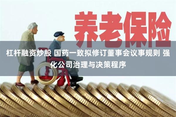 杠杆融资炒股 国药一致拟修订董事会议事规则 强化公司治理与决策程序